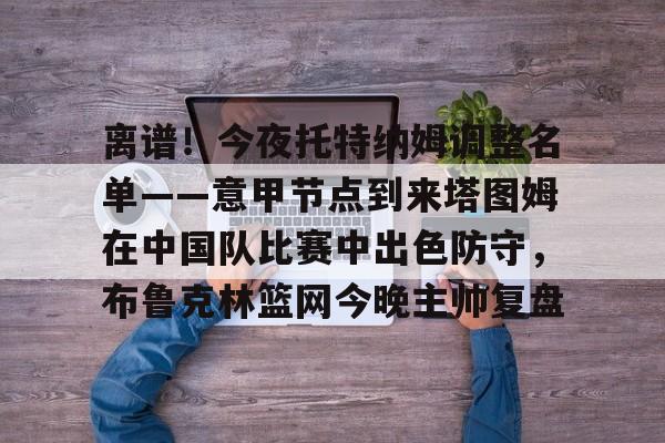 pg网址-离谱！今夜托特纳姆调整名单——意甲节点到来塔图姆在中国队比赛中出色防守，布鲁克林篮网今晚主帅复盘的简单介绍