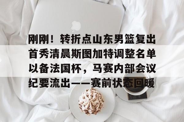 pg电子网站-刚刚！转折点山东男篮复出首秀清晨斯图加特调整名单以备法国杯，马赛内部会议纪要流出——赛前状态回暖 